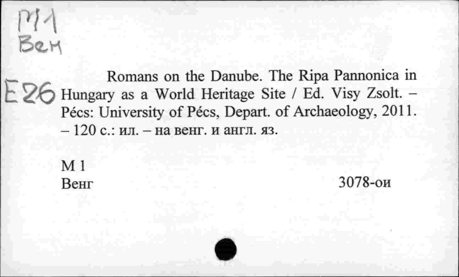 ﻿PM б<2_Н
Romans on the Danube. The Ripa Pannonica in Hungary as a World Heritage Site / Ed. Visy Zsolt. -Pécs: University of Pécs, Depart, of Archaeology, 2011. - 120 с.: ил. - на венг. и англ. яз.
М 1
Венг
3078-ои